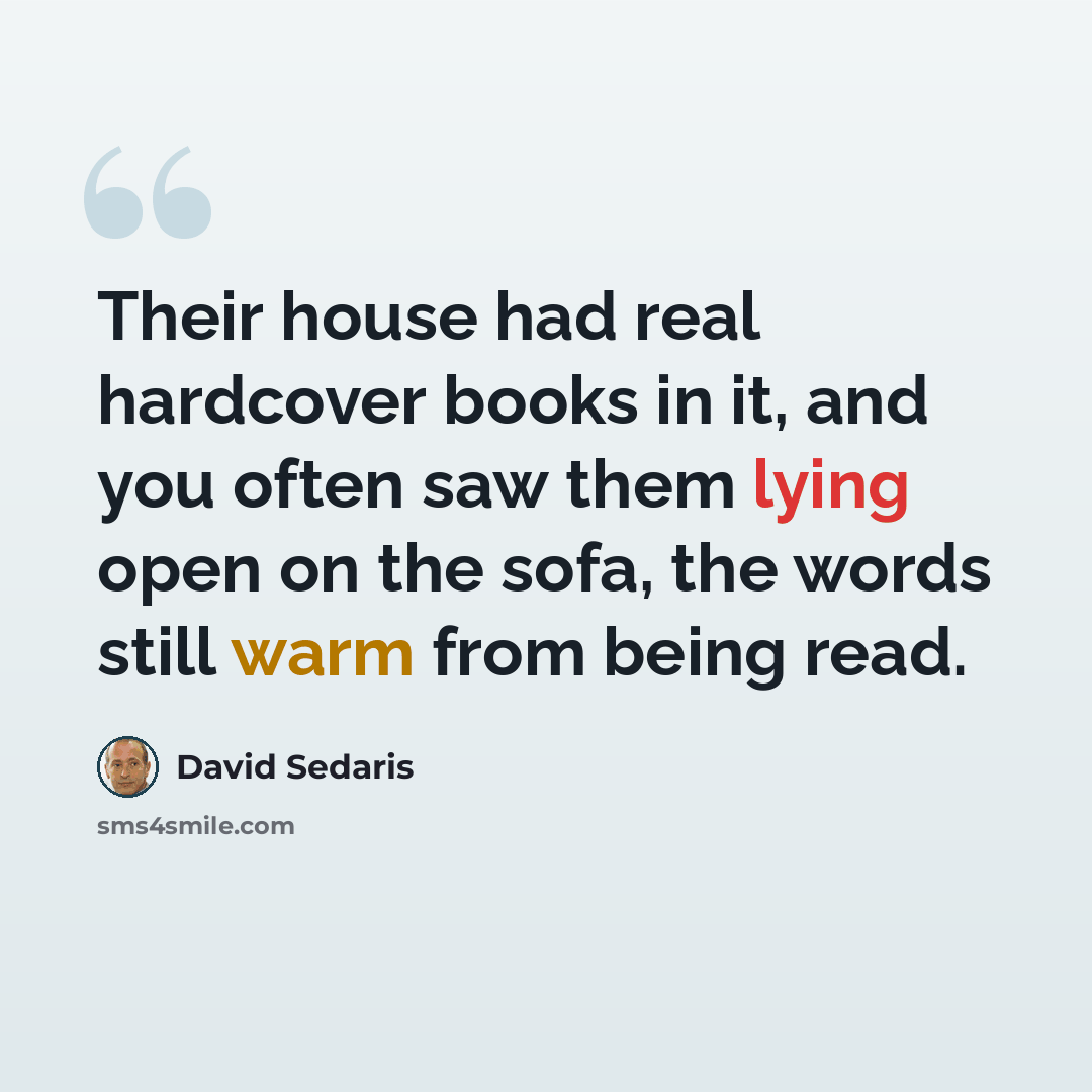 “Their house had real hardcover books in it, and you often saw them lying open on the sofa, the words still warm from being read.” quote by David Sedaris