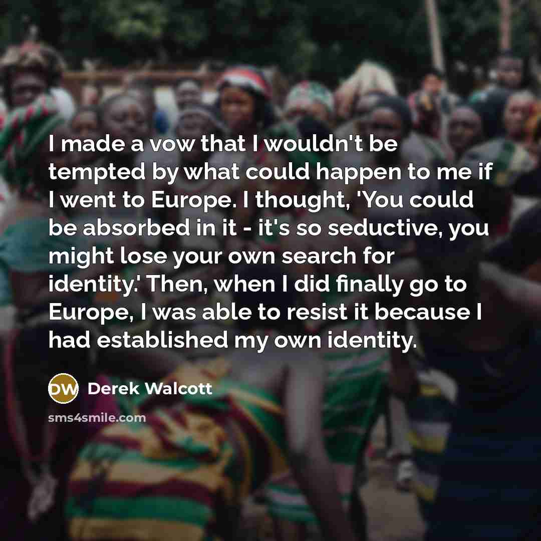 “I made a vow that I wouldn't be tempted by what could happen to me if I went to Europe. I thought, 'You could be absorbed in it - it's so seductive, you might lose your own search for identity.' Then, when I did finally go to Europe, I was able to resist it because I had established my own identity.” quote by Derek Walcott