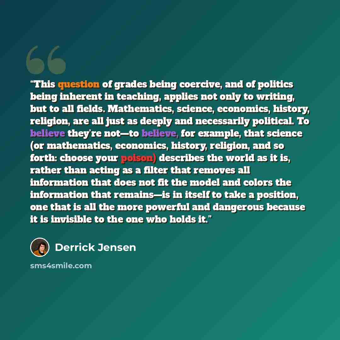 “This question of grades being coercive, and of politics being inherent in teaching, applies not only to writing, but to all fields. Mathematics, science, economics, history, religion, are all just as deeply and necessarily political. To believe they’re not—to believe, for example, that science (or…” quote by Derrick Jensen