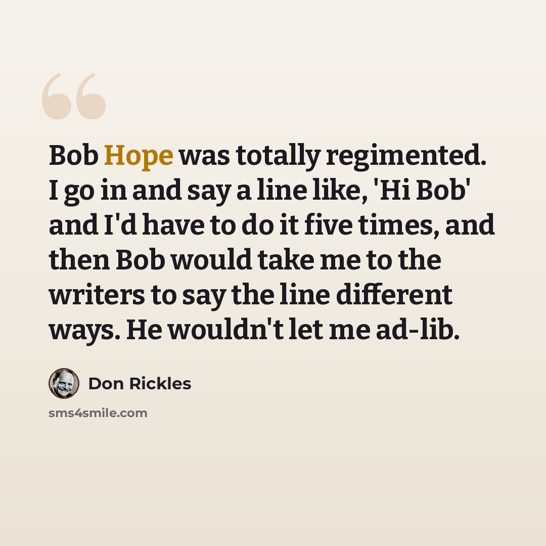 “Bob Hope was totally regimented. I go in and say a line like, 'Hi Bob' and I'd have to do it five times, and then Bob would take me to the writers to say the line different ways. He wouldn't let me ad-lib.” quote by Don Rickles