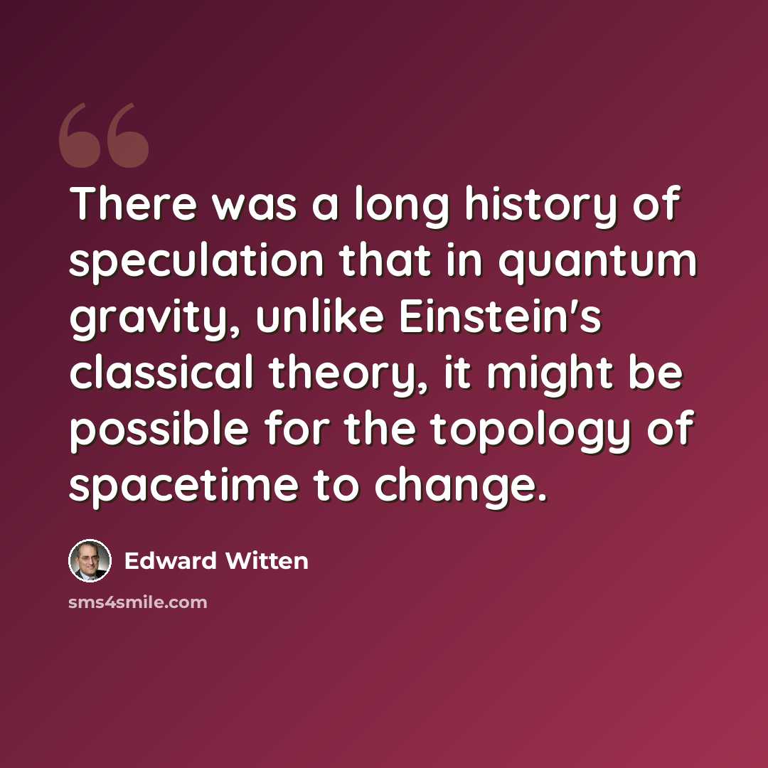 “There was a long history of speculation that in quantum gravity, unlike Einstein's classical theory, it might be possible for the topology of spacetime to change.” quote by Edward Witten