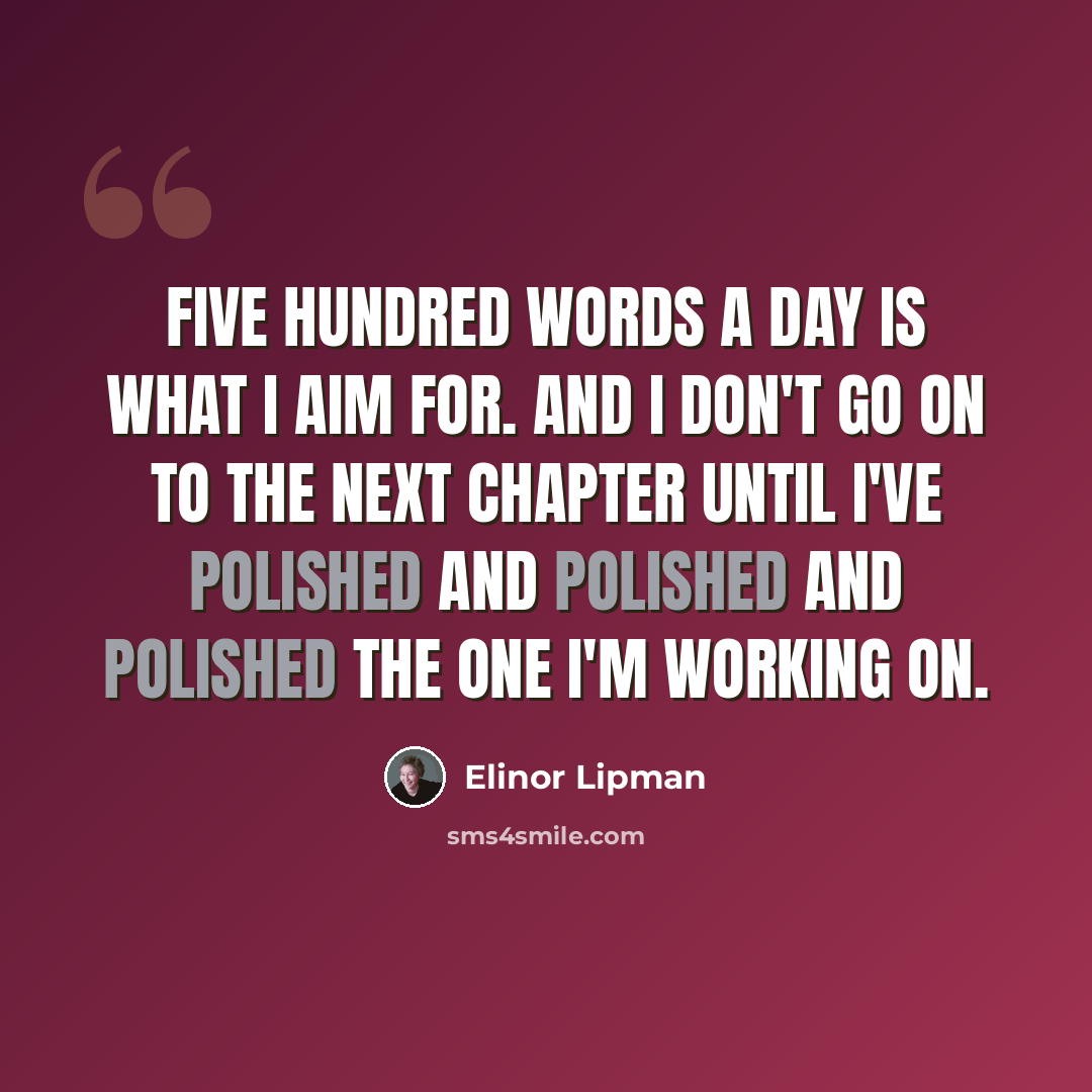 “Five hundred words a day is what I aim for. And I don't go on to the next chapter until I've polished and polished and polished the one I'm working on.” quote by Elinor Lipman
