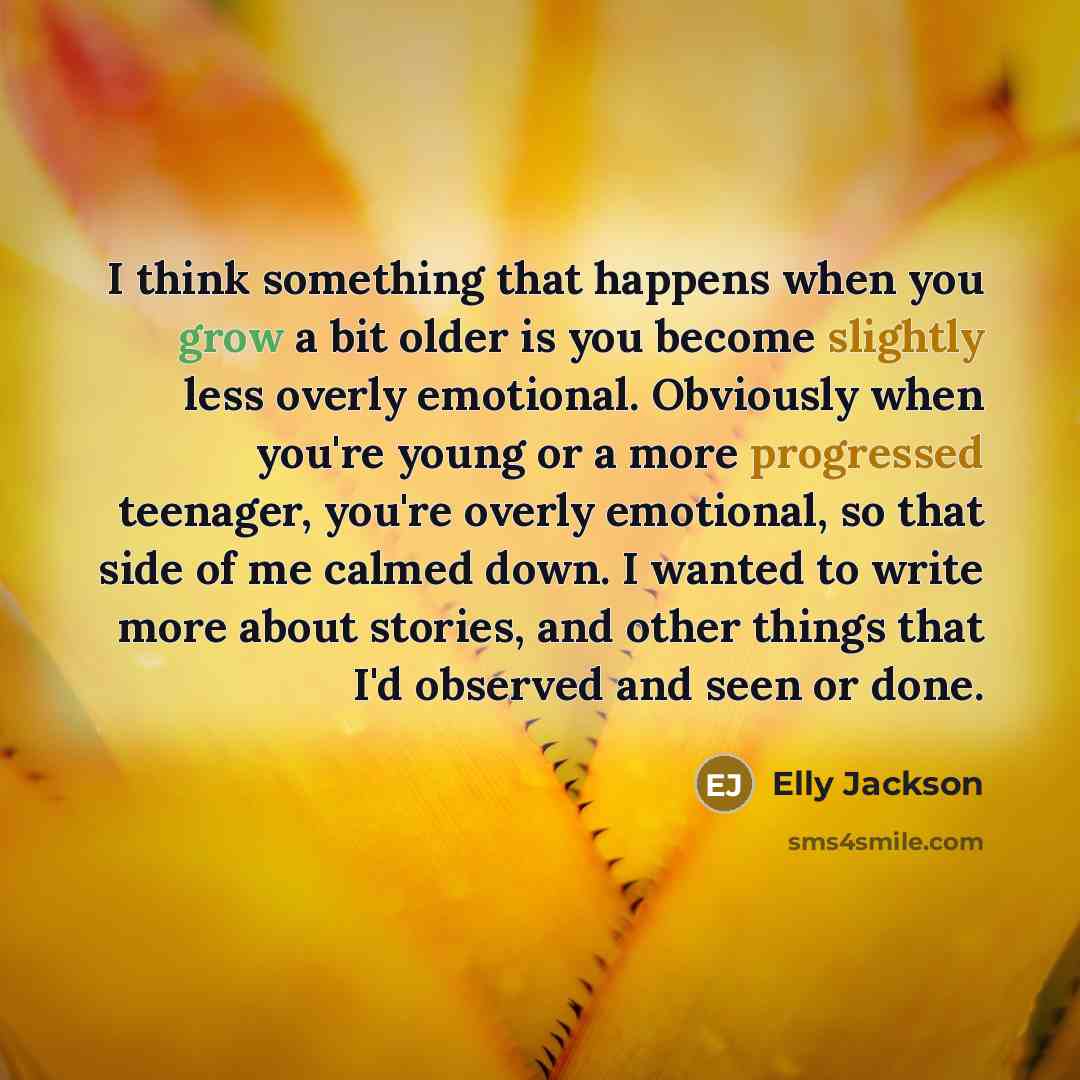 “I think something that happens when you grow a bit older is you become slightly less overly emotional. Obviously when you're young or a more progressed teenager, you're overly emotional, so that side of me calmed down. I wanted to write more about stories, and other things that I'd observed and…” quote by Elly Jackson