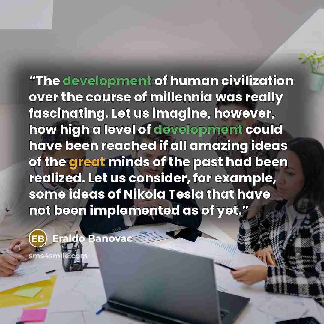 “The development of human civilization over the course of millennia was really fascinating. Let us imagine, however, how high a level of development could have been reached if all amazing ideas of the great minds of the past had been realized. Let us consider, for example, some ideas of Nikola…” quote by Eraldo Banovac