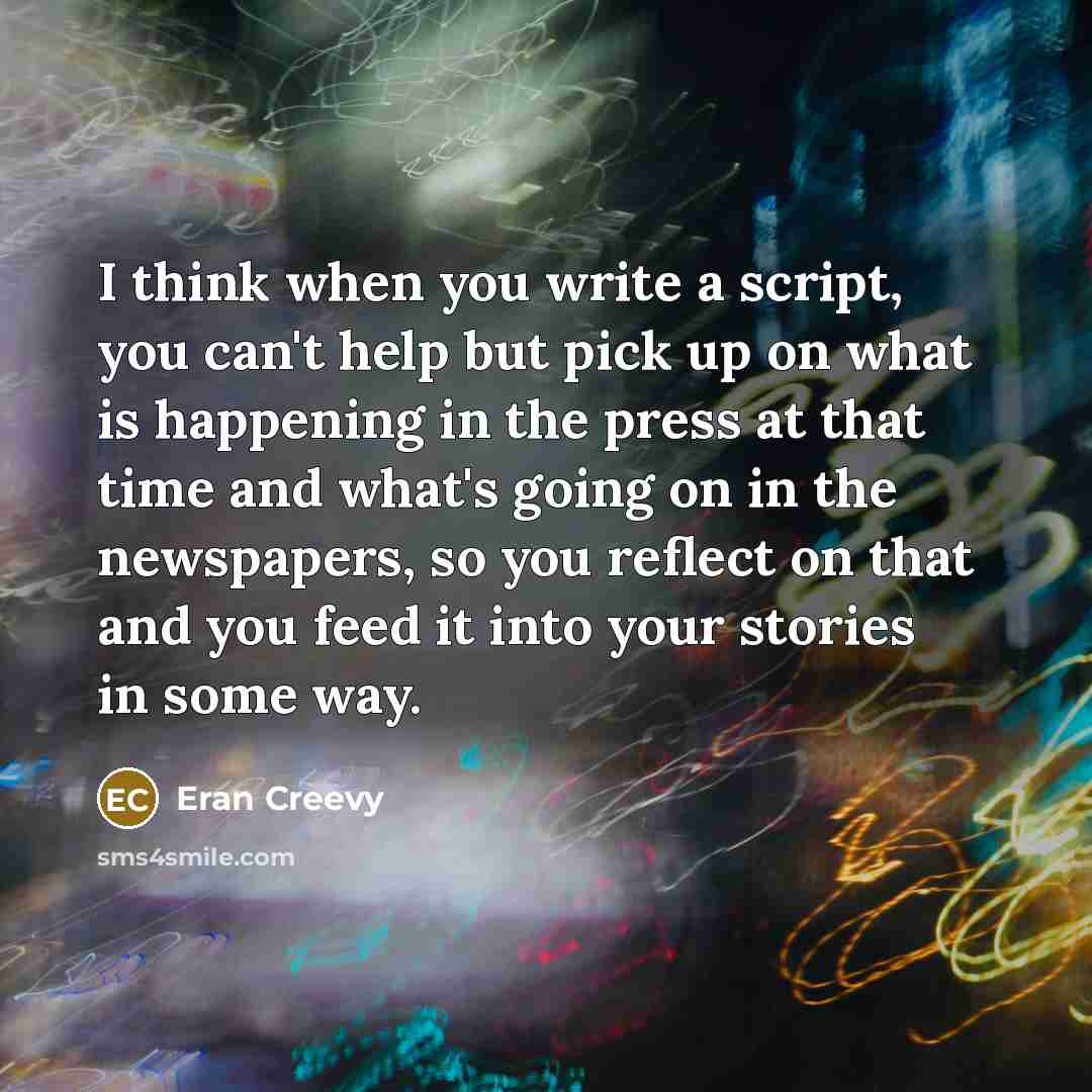 “I think when you write a script, you can't help but pick up on what is happening in the press at that time and what's going on in the newspapers, so you reflect on that and you feed it into your stories in some way.” quote by Eran Creevy