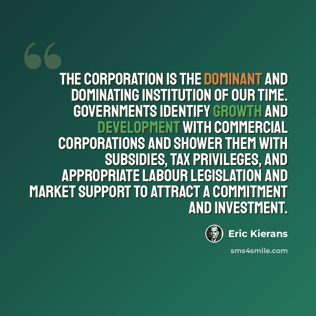 “The corporation is the dominant and dominating institution of our time. Governments identify growth and development with commercial corporations and shower them with subsidies, tax privileges, and appropriate labour legislation and market support to attract a commitment and investment.” quote by Eric Kierans