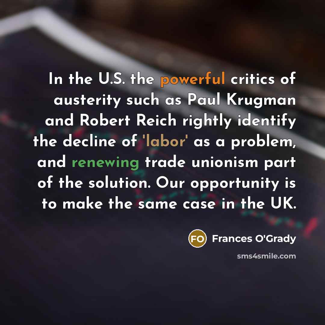 “In the U.S. the powerful critics of austerity such as Paul Krugman and Robert Reich rightly identify the decline of 'labor' as a problem, and renewing trade unionism part of the solution. Our opportunity is to make the same case in the UK.” quote by Frances O'Grady