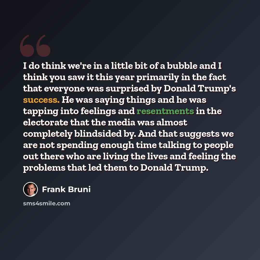 “I do think we're in a little bit of a bubble and I think you saw it this year primarily in the fact that everyone was surprised by Donald Trump's success. He was saying things and he was tapping into feelings and resentments in the electorate that the media was almost completely blindsided by. And…” quote by Frank Bruni