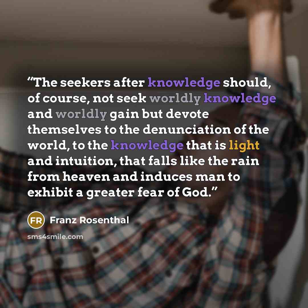 “The seekers after knowledge should, of course, not seek worldly knowledge and worldly gain but devote themselves to the denunciation of the world, to the knowledge that is light and intuition, that falls like the rain from heaven and induces man to exhibit a greater fear of God.” quote by Franz Rosenthal