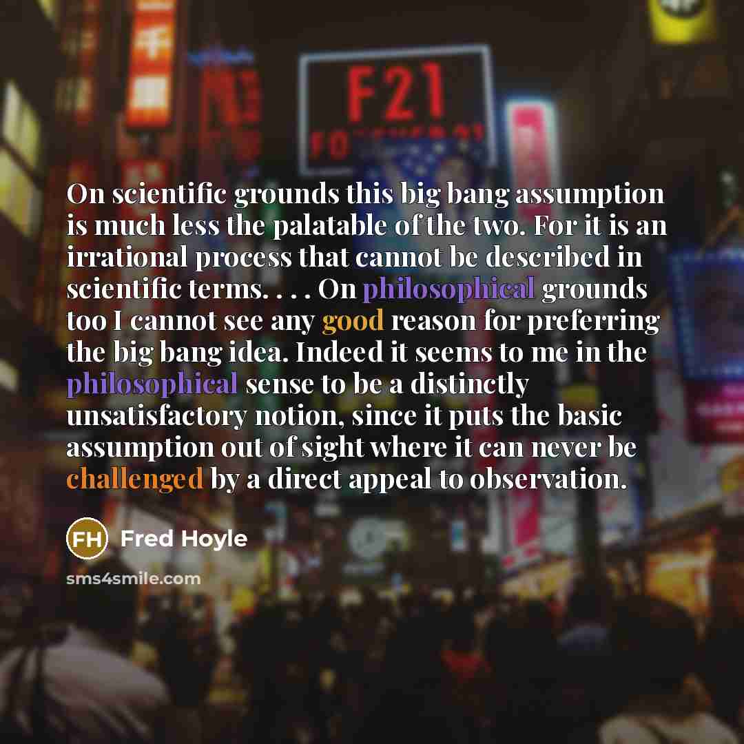“On scientific grounds this big bang assumption is much less the palatable of the two. For it is an irrational process that cannot be described in scientific terms. . . . On philosophical grounds too I cannot see any good reason for preferring the big bang idea. Indeed it seems to me in the…” quote by Fred Hoyle