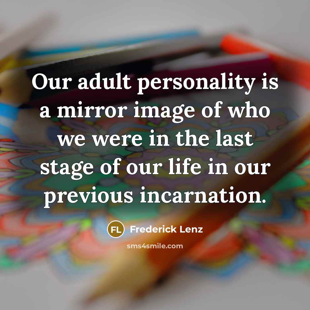 “Our adult personality is a mirror image of who we were in the last stage of our life in our previous incarnation.” quote by Frederick Lenz