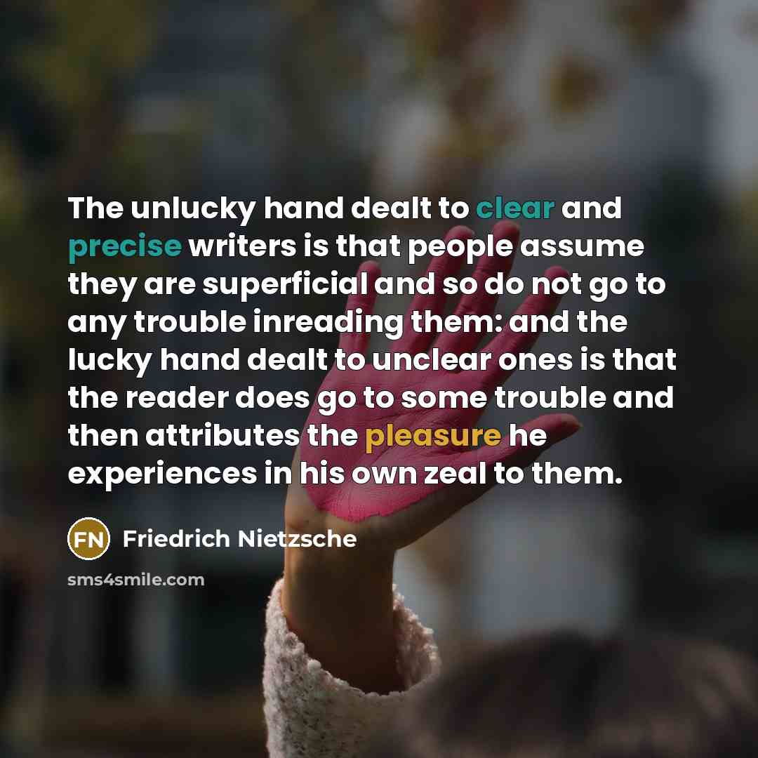 “The unlucky hand dealt to clear and precise writers is that people assume they are superficial and so do not go to any trouble inreading them: and the lucky hand dealt to unclear ones is that the reader does go to some trouble and then attributes the pleasure he experiences in his own zeal to them.” quote by Friedrich Nietzsche