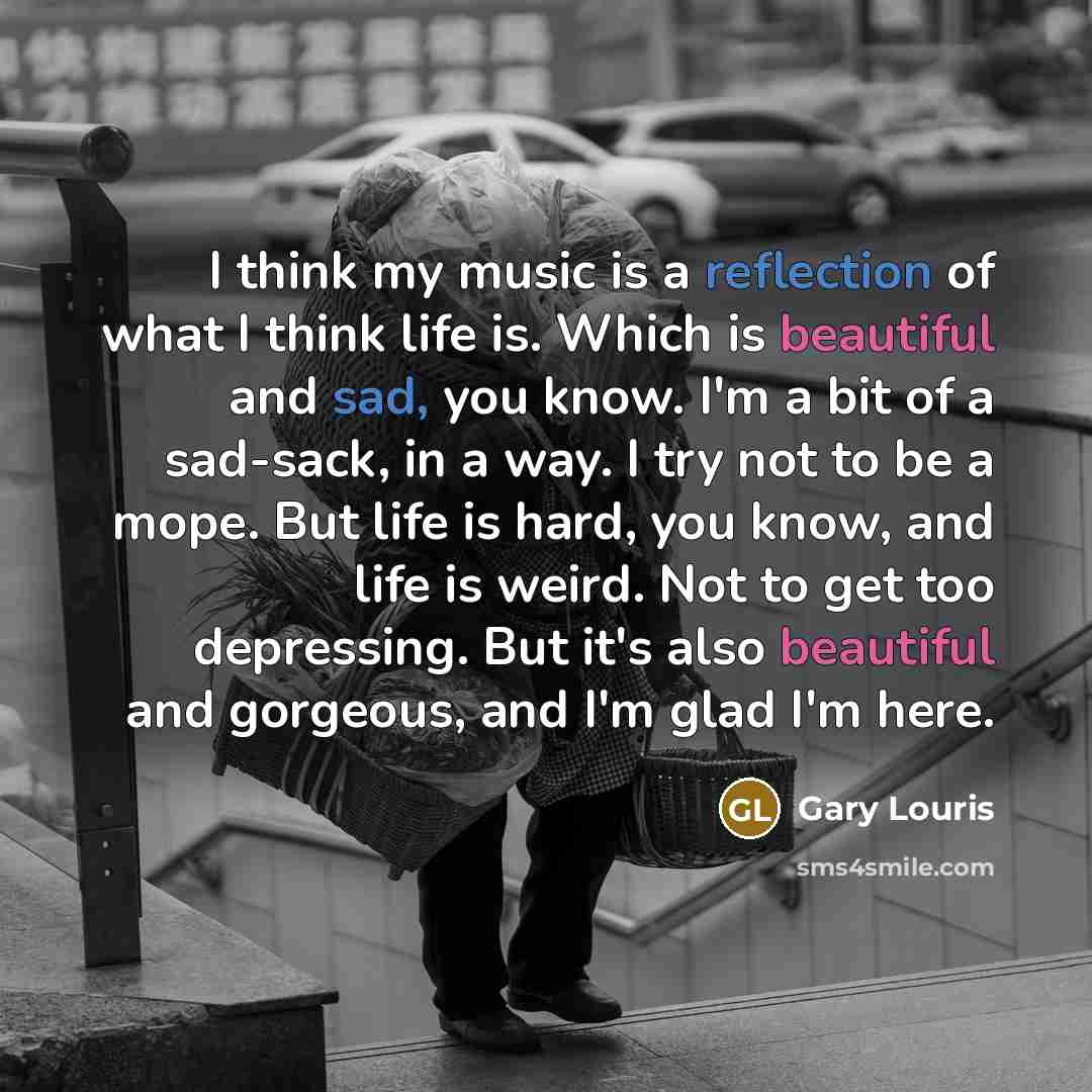“I think my music is a reflection of what I think life is. Which is beautiful and sad, you know. I'm a bit of a sad-sack, in a way. I try not to be a mope. But life is hard, you know, and life is weird. Not to get too depressing. But it's also beautiful and gorgeous, and I'm glad I'm here.” quote by Gary Louris