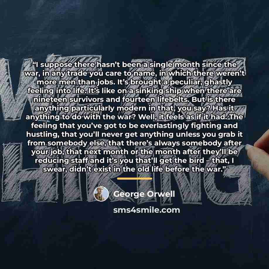 “I suppose there hasn’t been a single month since the war, in any trade you care to name, in which there weren’t more men than jobs. It’s brought a peculiar, ghastly feeling into life. It’s like on a sinking ship when there are nineteen survivors and fourteen lifebelts. But is there anything…” quote by George Orwell
