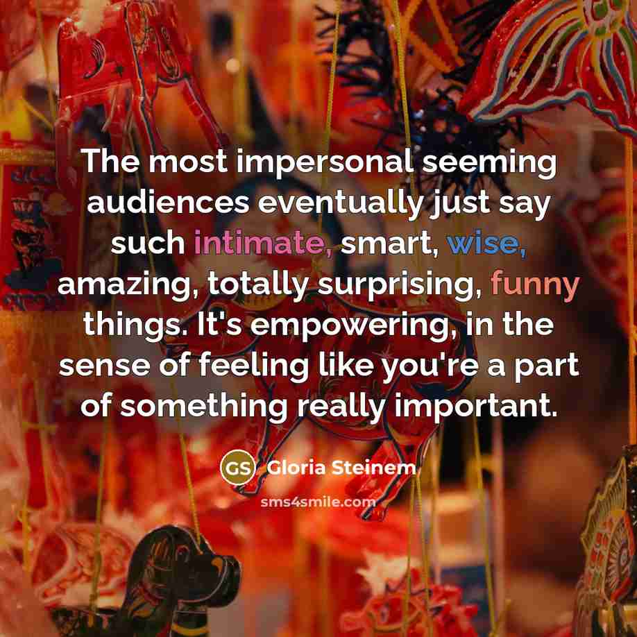 “The most impersonal seeming audiences eventually just say such intimate, smart, wise, amazing, totally surprising, funny things. It's empowering, in the sense of feeling like you're a part of something really important.” quote by Gloria Steinem