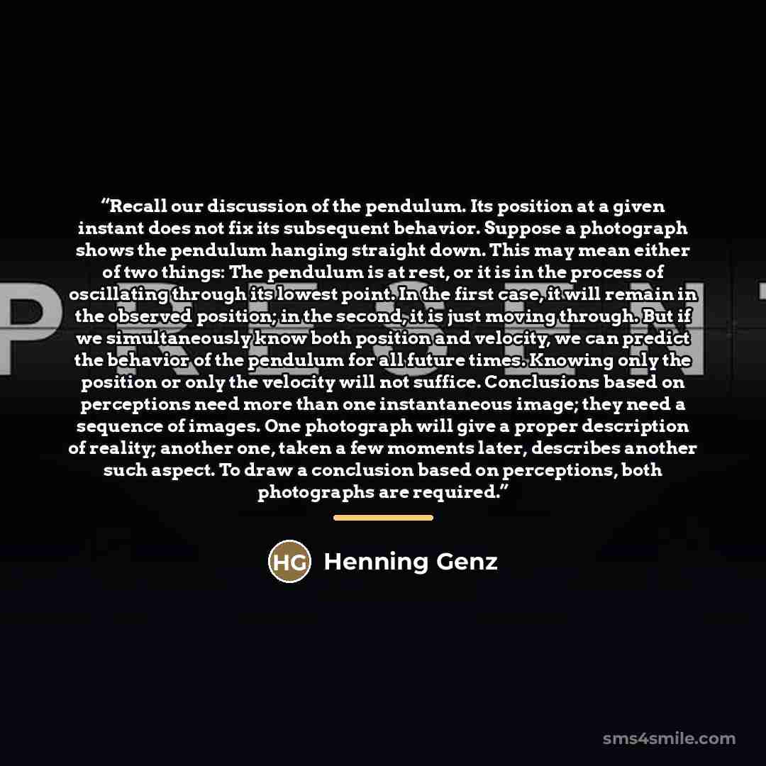“Recall our discussion of the pendulum. Its position at a given instant does not fix its subsequent behavior. Suppose a photograph shows the pendulum hanging straight down. This may mean either of two things: The pendulum is at rest, or it is in the process of oscillating through its lowest point…” quote by Henning Genz
