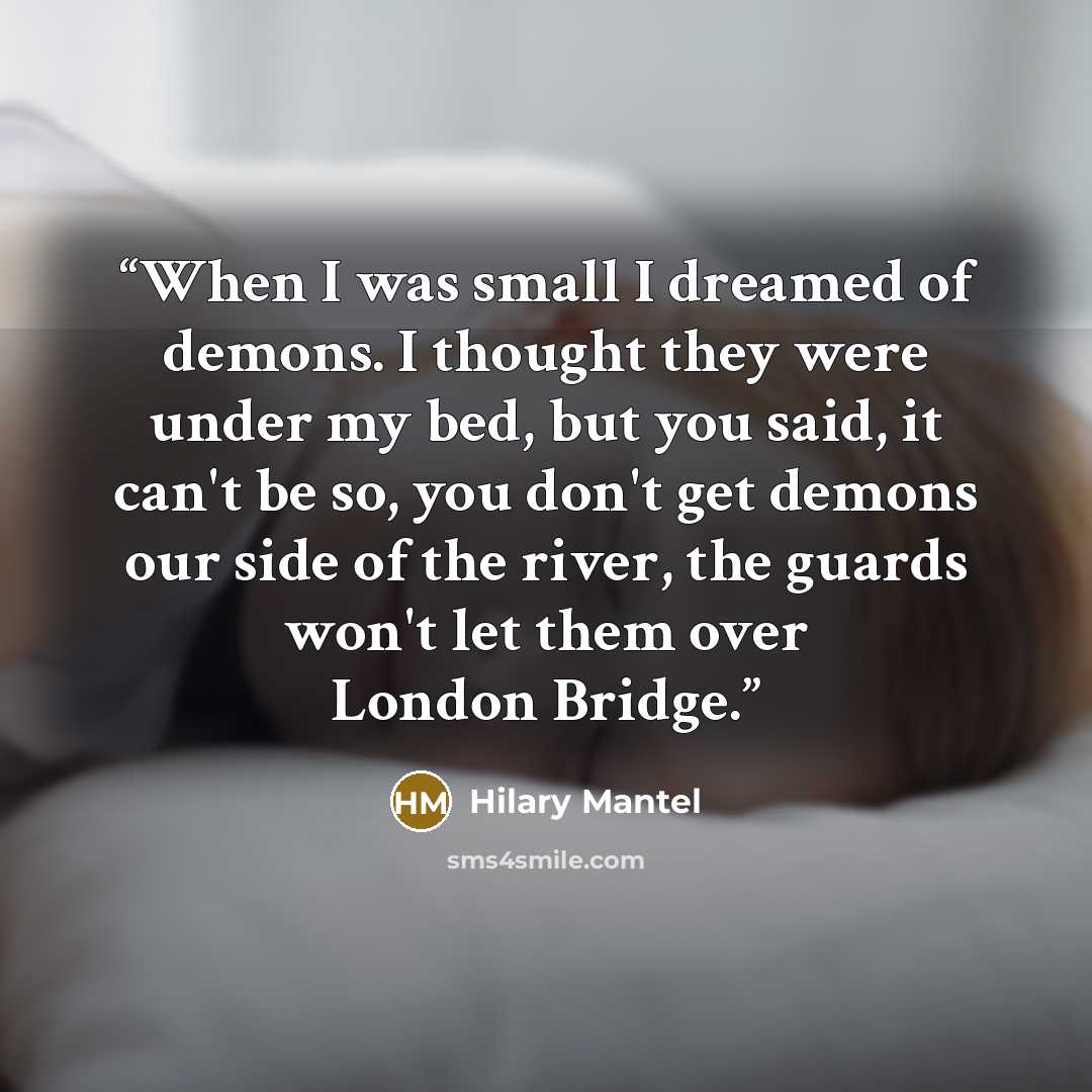 “When I was small I dreamed of demons. I thought they were under my bed, but you said, it can't be so, you don't get demons our side of the river, the guards won't let them over London Bridge.” quote by Hilary Mantel