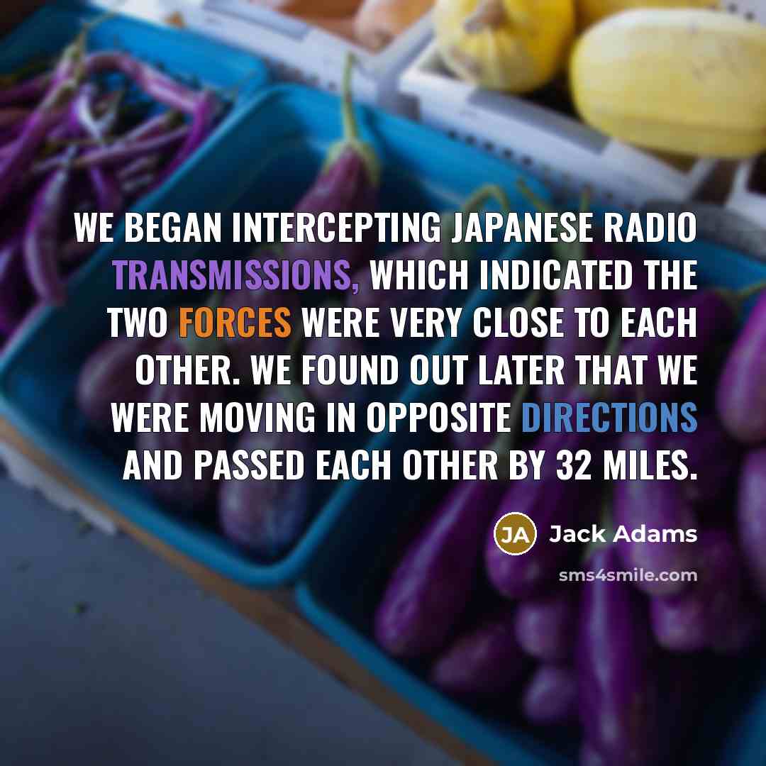 “We began intercepting Japanese radio transmissions, which indicated the two forces were very close to each other. We found out later that we were moving in opposite directions and passed each other by 32 miles.” quote by Jack Adams