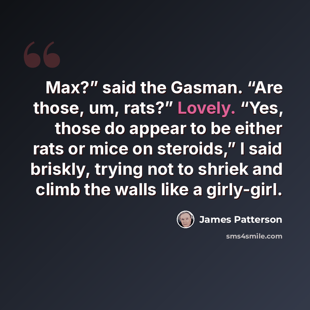 “Max?” said the Gasman. “Are those, um, rats?” Lovely. “Yes, those do appear to be either rats or mice on steroids,” I said briskly, trying not to shriek and climb the walls like a girly-girl.” quote by James Patterson