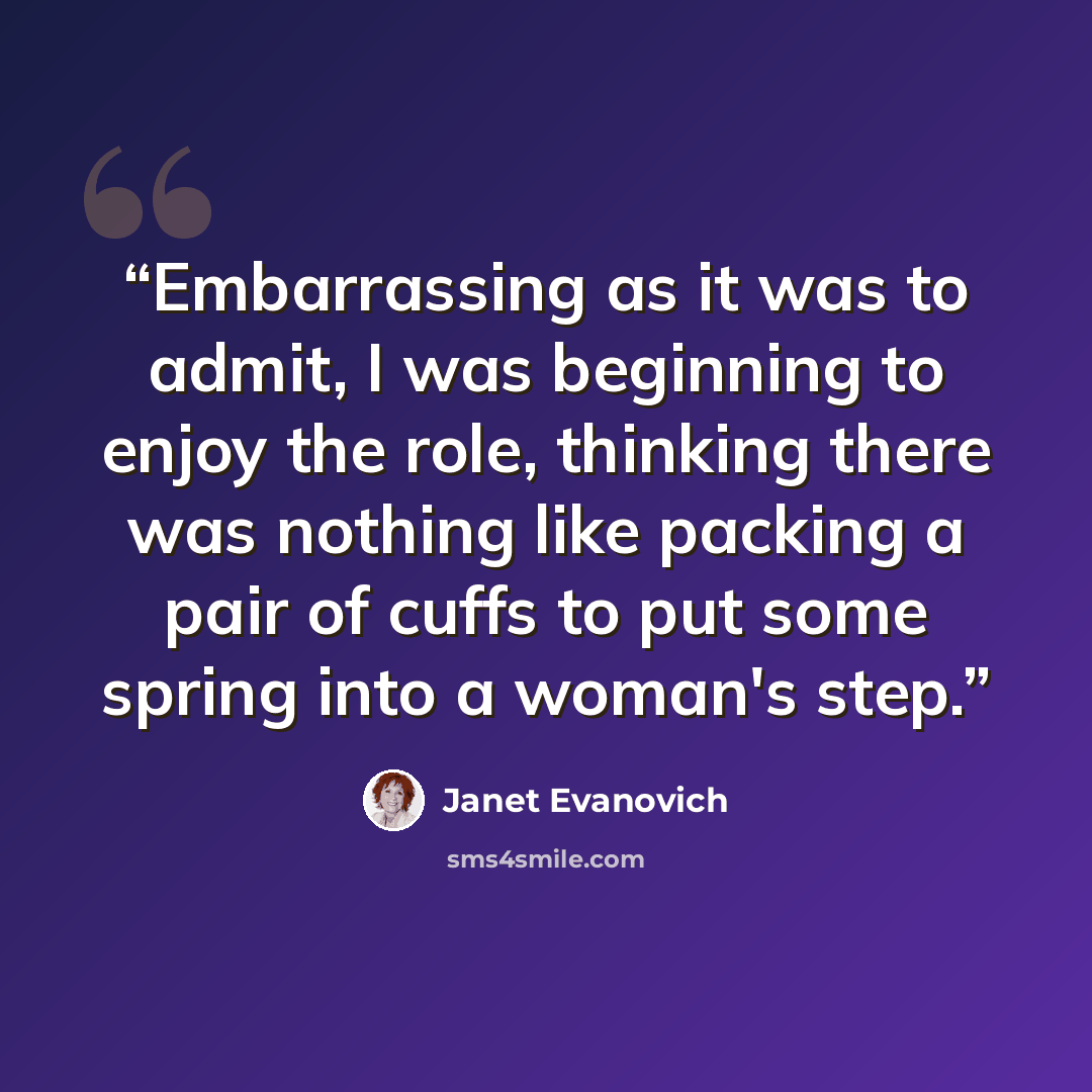 “Embarrassing as it was to admit, I was beginning to enjoy the role, thinking there was nothing like packing a pair of cuffs to put some spring into a woman's step.” quote by Janet Evanovich