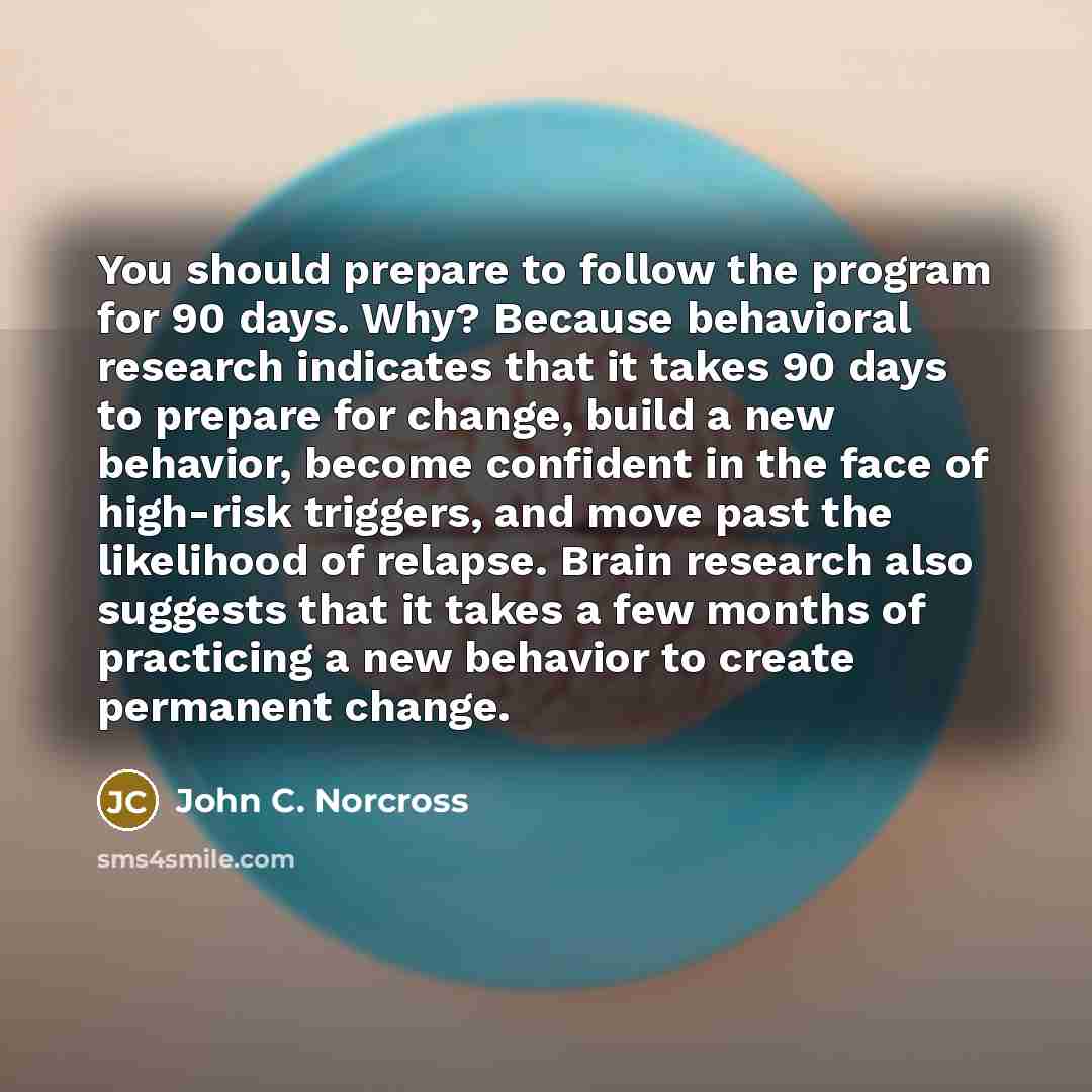 “You should prepare to follow the program for 90 days. Why? Because behavioral research indicates that it takes 90 days to prepare for change, build a new behavior, become confident in the face of high-risk triggers, and move past the likelihood of relapse. Brain research also suggests that it…” quote by John C. Norcross