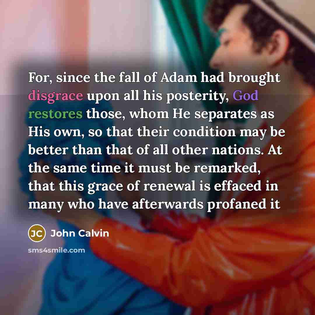 “For, since the fall of Adam had brought disgrace upon all his posterity, God restores those, whom He separates as His own, so that their condition may be better than that of all other nations. At the same time it must be remarked, that this grace of renewal is effaced in many who have afterwards…” quote by John Calvin