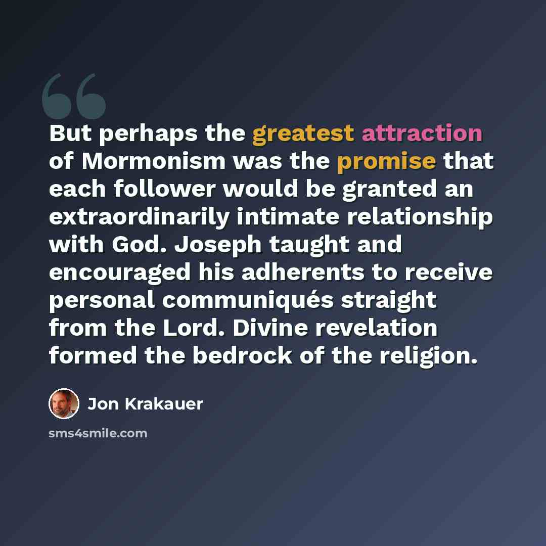 “But perhaps the greatest attraction of Mormonism was the promise that each follower would be granted an extraordinarily intimate relationship with God. Joseph taught and encouraged his adherents to receive personal communiqués straight from the Lord. Divine revelation formed the bedrock of the…” quote by Jon Krakauer