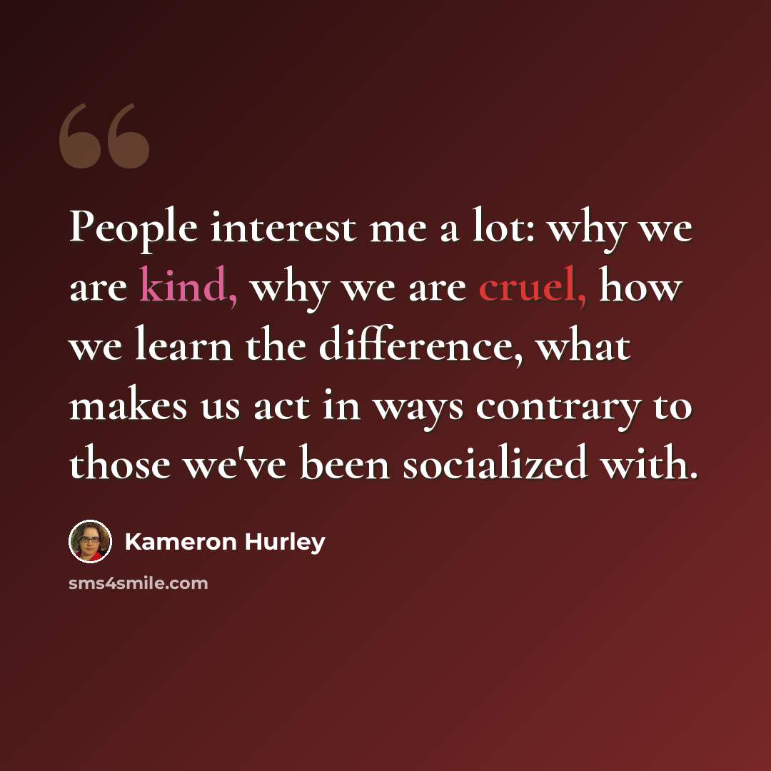 “People interest me a lot: why we are kind, why we are cruel, how we learn the difference, what makes us act in ways contrary to those we've been socialized with.” quote by Kameron Hurley