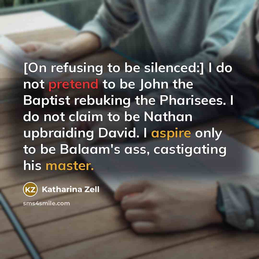 “[On refusing to be silenced:] I do not pretend to be John the Baptist rebuking the Pharisees. I do not claim to be Nathan upbraiding David. I aspire only to be Balaam's ass, castigating his master.” quote by Katharina Zell
