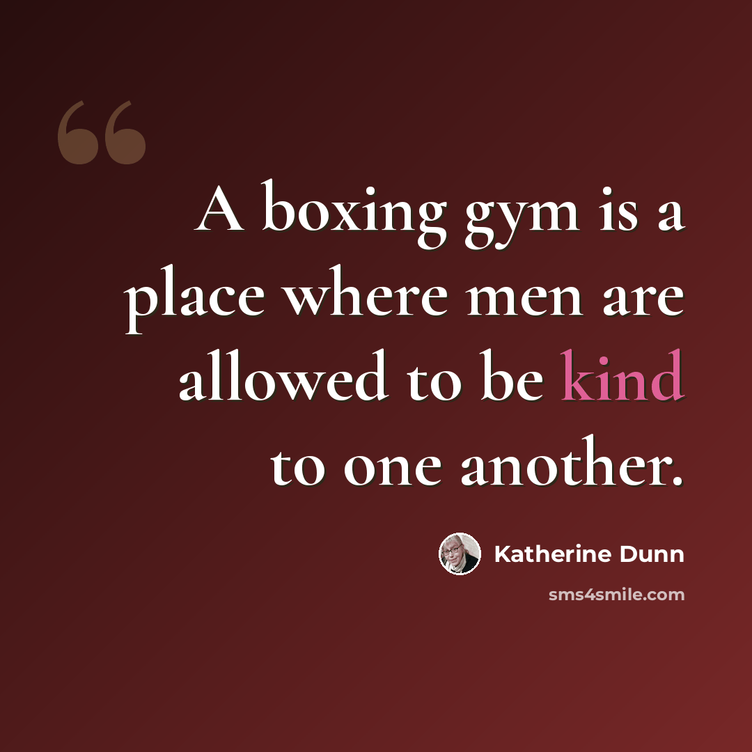 “A boxing gym is a place where men are allowed to be kind to one another.” quote by Katherine Dunn