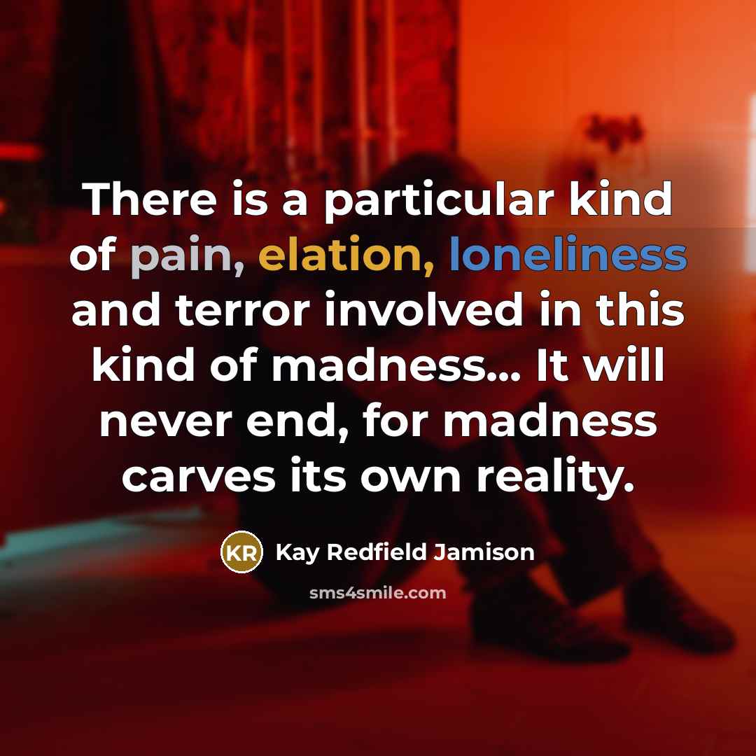 “There is a particular kind of pain, elation, loneliness and terror involved in this kind of madness... It will never end, for madness carves its own reality.” quote by Kay Redfield Jamison