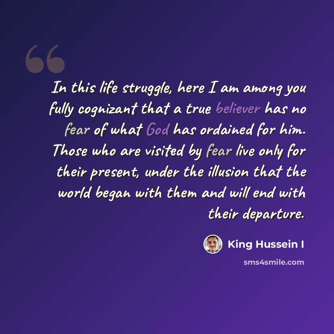 “In this life struggle, here I am among you fully cognizant that a true believer has no fear of what God has ordained for him. Those who are visited by fear live only for their present, under the illusion that the world began with them and will end with their departure.” quote by King Hussein I