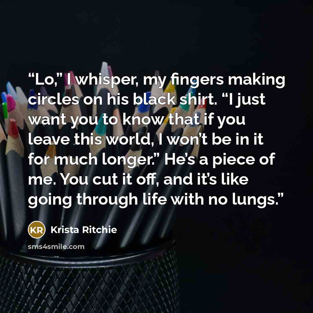 “Lo,” I whisper, my fingers making circles on his black shirt. “I just want you to know that if you leave this world, I won’t be in it for much longer.” He’s a piece of me. You cut it off, and it’s like going through life with no lungs.” quote by Krista Ritchie