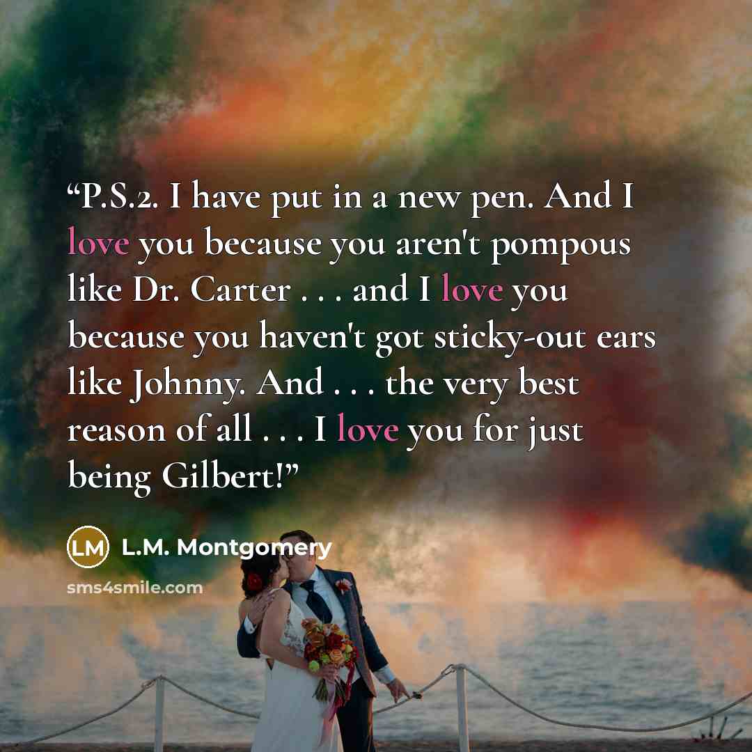 “P.S.2. I have put in a new pen. And I love you because you aren't pompous like Dr. Carter . . . and I love you because you haven't got sticky-out ears like Johnny. And . . . the very best reason of all . . . I love you for just being Gilbert!” quote by L.M. Montgomery