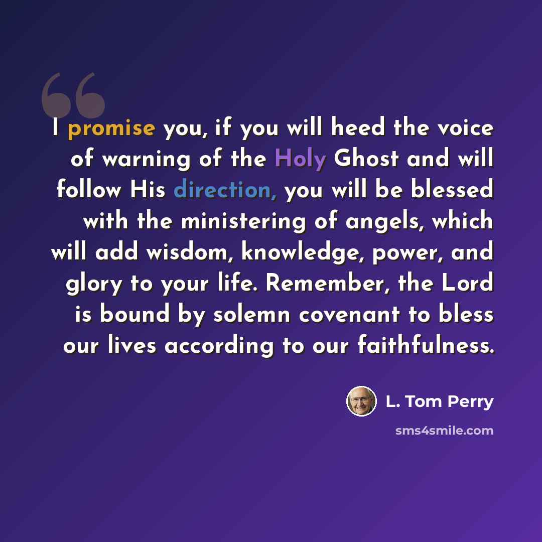 “I promise you, if you will heed the voice of warning of the Holy Ghost and will follow His direction, you will be blessed with the ministering of angels, which will add wisdom, knowledge, power, and glory to your life. Remember, the Lord is bound by solemn covenant to bless our lives according to…” quote by L. Tom Perry