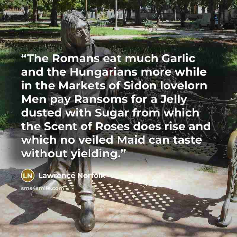 “The Romans eat much Garlic and the Hungarians more while in the Markets of Sidon lovelorn Men pay Ransoms for a Jelly dusted with Sugar from which the Scent of Roses does rise and which no veiled Maid can taste without yielding.” quote by Lawrence Norfolk