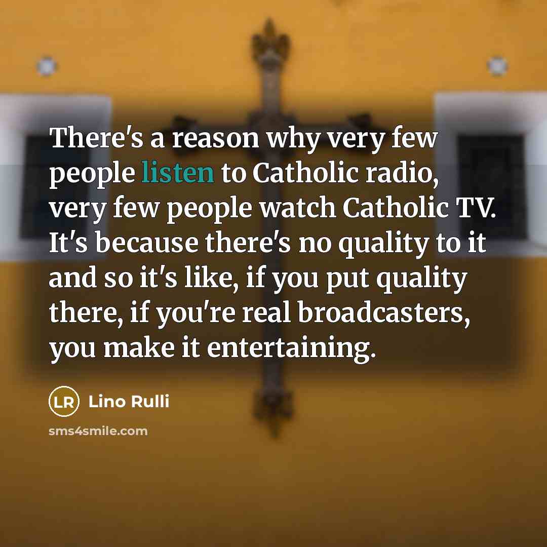 “There's a reason why very few people listen to Catholic radio, very few people watch Catholic TV. It's because there's no quality to it and so it's like, if you put quality there, if you're real broadcasters, you make it entertaining.” quote by Lino Rulli