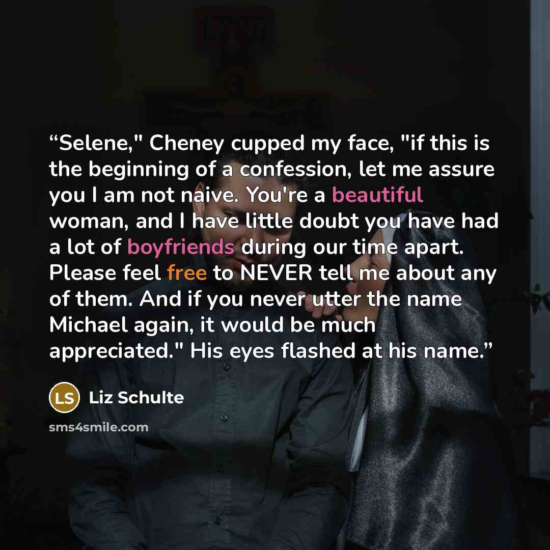 “Selene," Cheney cupped my face, "if this is the beginning of a confession, let me assure you I am not naive. You're a beautiful woman, and I have little doubt you have had a lot of boyfriends during our time apart. Please feel free to NEVER tell me about any of them. And if you never utter the…” quote by Liz Schulte