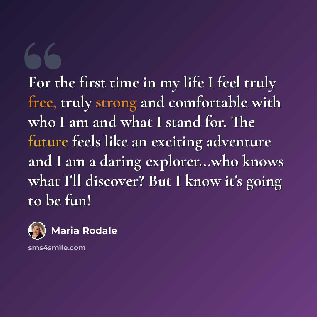 “For the first time in my life I feel truly free, truly strong and comfortable with who I am and what I stand for. The future feels like an exciting adventure and I am a daring explorer...who knows what I'll discover? But I know it's going to be fun!” quote by Maria Rodale