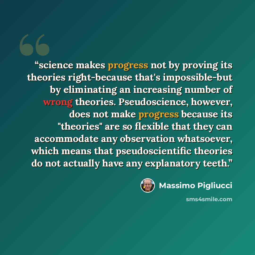 “science makes progress not by proving its theories right-because that's impossible-but by eliminating an increasing number of wrong theories. Pseudoscience, however, does not make progress because its "theories" are so flexible that they can accommodate any observation whatsoever, which means that…” quote by Massimo Pigliucci
