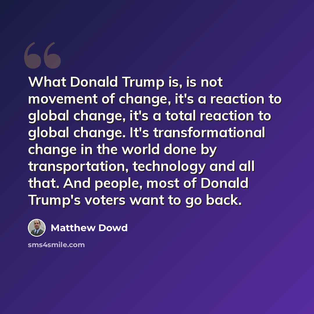“What Donald Trump is, is not movement of change, it's a reaction to global change, it's a total reaction to global change. It's transformational change in the world done by transportation, technology and all that. And people, most of Donald Trump's voters want to go back.” quote by Matthew Dowd