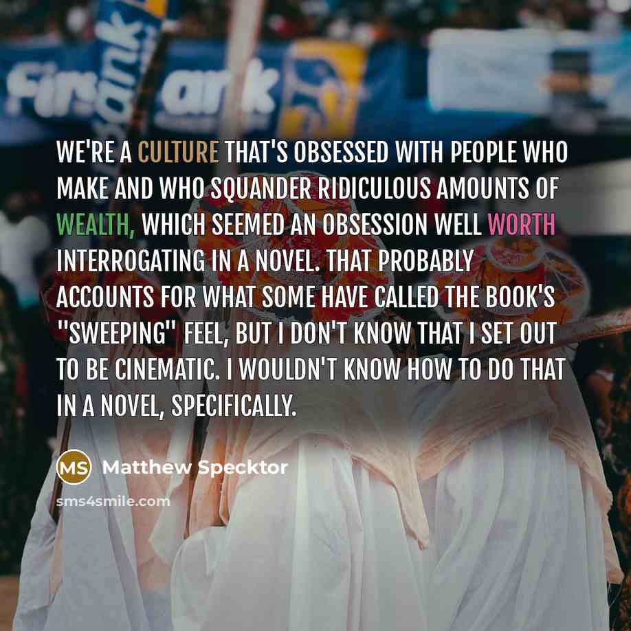 “We're a culture that's obsessed with people who make and who squander ridiculous amounts of wealth, which seemed an obsession well worth interrogating in a novel. That probably accounts for what some have called the book's "sweeping" feel, but I don't know that I set out to be cinematic. I…” quote by Matthew Specktor