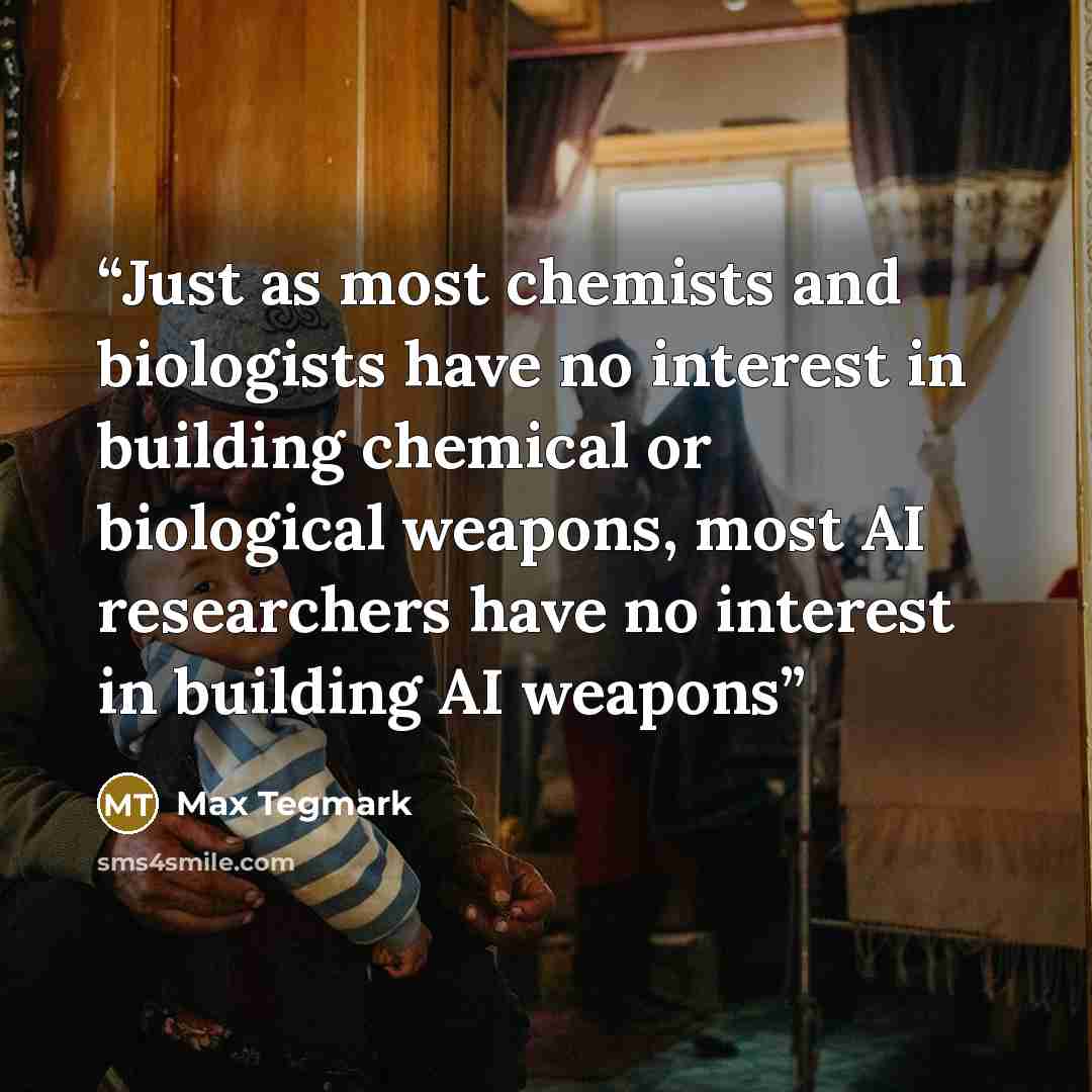 “Just as most chemists and biologists have no interest in building chemical or biological weapons, most AI researchers have no interest in building AI weapons” quote by Max Tegmark