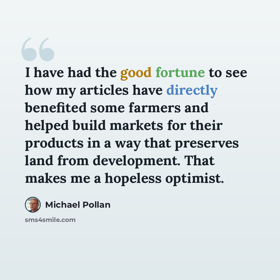 “I have had the good fortune to see how my articles have directly benefited some farmers and helped build markets for their products in a way that preserves land from development. That makes me a hopeless optimist.” quote by Michael Pollan