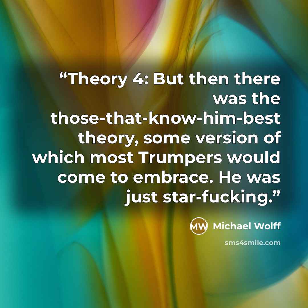 “Theory 4: But then there was the those-that-know-him-best theory, some version of which most Trumpers would come to embrace. He was just star-fucking.” quote by Michael Wolff