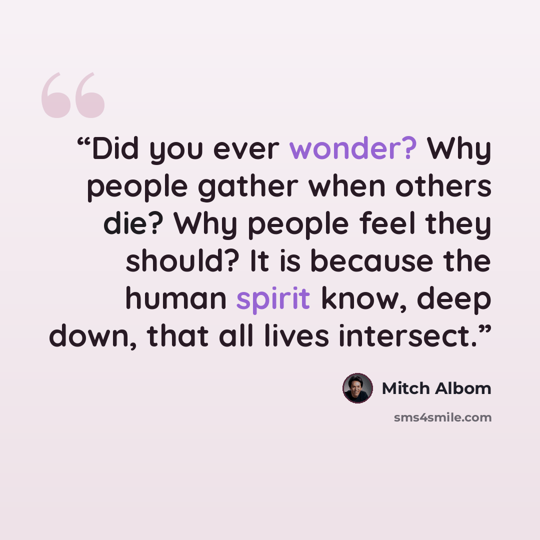 “Did you ever wonder? Why people gather when others die? Why people feel they should? It is because the human spirit know, deep down, that all lives intersect.” quote by Mitch Albom