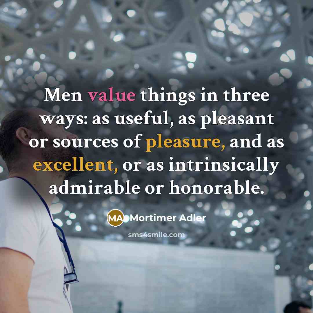 “Men value things in three ways: as useful, as pleasant or sources of pleasure, and as excellent, or as intrinsically admirable or honorable.” quote by Mortimer Adler