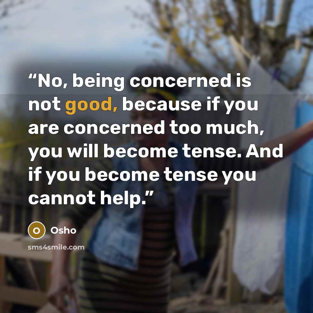 “No, being concerned is not good, because if you are concerned too much, you will become tense. And if you become tense you cannot help.” quote by Osho