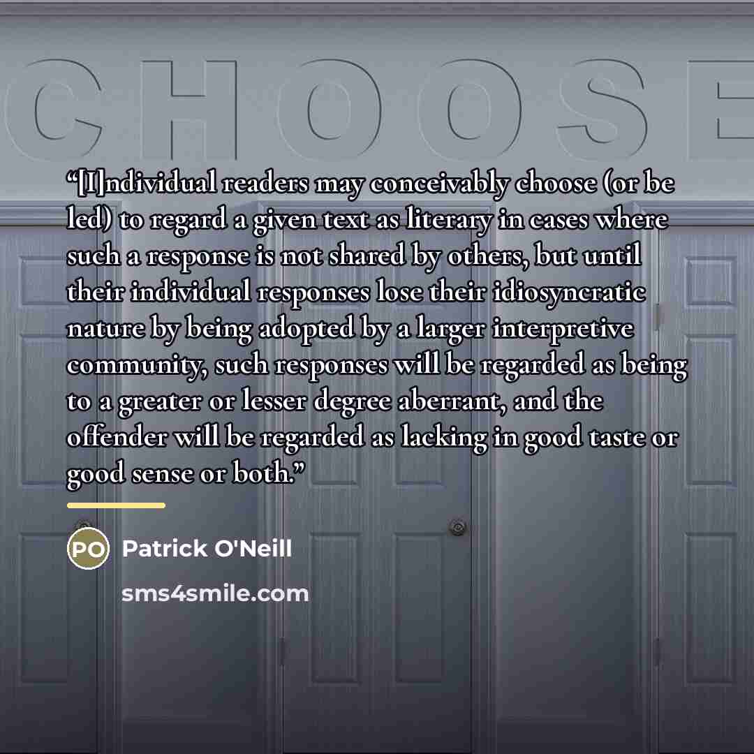 “[I]ndividual readers may conceivably choose (or be led) to regard a given text as literary in cases where such a response is not shared by others, but until their individual responses lose their idiosyncratic nature by being adopted by a larger interpretive community, such responses will be…” quote by Patrick O'Neill