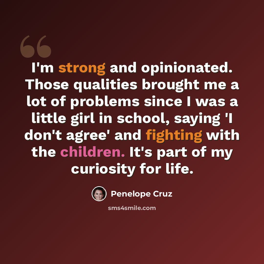 “I'm strong and opinionated. Those qualities brought me a lot of problems since I was a little girl in school, saying 'I don't agree' and fighting with the children. It's part of my curiosity for life.” quote by Penelope Cruz